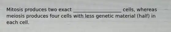 Mitosis produces two exact ____________________ cells, whereas meiosis produces four cells with less genetic material (half) in each cell.