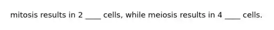 mitosis results in 2 ____ cells, while meiosis results in 4 ____ cells.