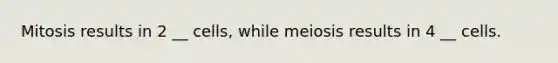 Mitosis results in 2 __ cells, while meiosis results in 4 __ cells.