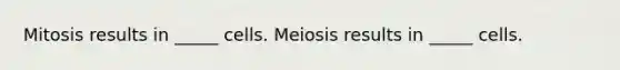 Mitosis results in _____ cells. Meiosis results in _____ cells.