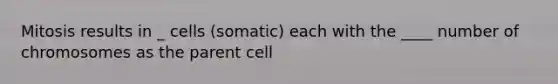 Mitosis results in _ cells (somatic) each with the ____ number of chromosomes as the parent cell