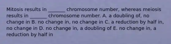 Mitosis results in _______ chromosome number, whereas meiosis results in _______ chromosome number. A. a doubling of, no change in B. no change in, no change in C. a reduction by half in, no change in D. no change in, a doubling of E. no change in, a reduction by half in