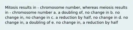 Mitosis results in - chromosome number, whereas meiosis results in - chromosome number a. a doubling of, no change in b. no change in, no change in c. a reduction by half, no change in d. no change in, a doubling of e. no change in, a reduction by half