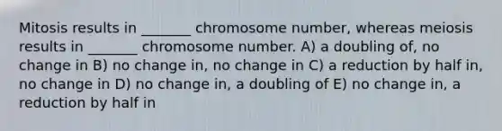 Mitosis results in _______ chromosome number, whereas meiosis results in _______ chromosome number. A) a doubling of, no change in B) no change in, no change in C) a reduction by half in, no change in D) no change in, a doubling of E) no change in, a reduction by half in