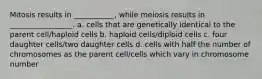 Mitosis results in ___________, while meiosis results in _________________. a. cells that are genetically identical to the parent cell/haploid cells b. haploid cells/diploid cells c. four daughter cells/two daughter cells d. cells with half the number of chromosomes as the parent cell/cells which vary in chromosome number