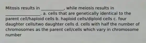 Mitosis results in ___________, while meiosis results in _________________. a. cells that are genetically identical to the parent cell/haploid cells b. haploid cells/diploid cells c. four daughter cells/two daughter cells d. cells with half the number of chromosomes as the parent cell/cells which vary in chromosome number