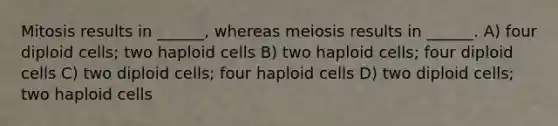 Mitosis results in ______, whereas meiosis results in ______. A) four diploid cells; two haploid cells B) two haploid cells; four diploid cells C) two diploid cells; four haploid cells D) two diploid cells; two haploid cells