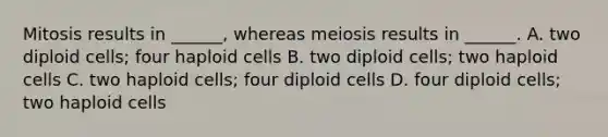 Mitosis results in ______, whereas meiosis results in ______. A. two diploid cells; four haploid cells B. two diploid cells; two haploid cells C. two haploid cells; four diploid cells D. four diploid cells; two haploid cells