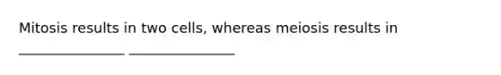 Mitosis results in two cells, whereas meiosis results in _______________ _______________