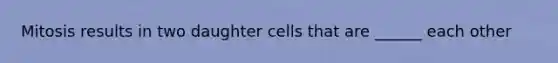 Mitosis results in two daughter cells that are ______ each other