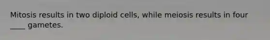 Mitosis results in two diploid cells, while meiosis results in four ____ gametes.