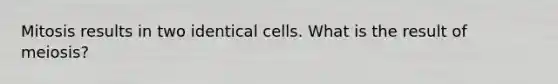 Mitosis results in two identical cells. What is the result of meiosis?