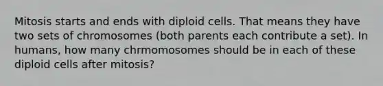 Mitosis starts and ends with diploid cells. That means they have two sets of chromosomes (both parents each contribute a set). In humans, how many chrmomosomes should be in each of these diploid cells after mitosis?