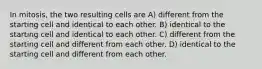 In mitosis, the two resulting cells are A) different from the starting cell and identical to each other. B) identical to the starting cell and identical to each other. C) different from the starting cell and different from each other. D) identical to the starting cell and different from each other.