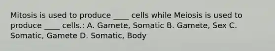 Mitosis is used to produce ____ cells while Meiosis is used to produce ____ cells.: A. Gamete, Somatic B. Gamete, Sex C. Somatic, Gamete D. Somatic, Body