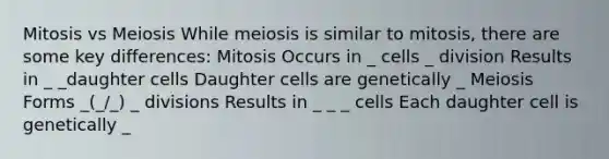 Mitosis vs Meiosis While meiosis is similar to mitosis, there are some key differences: Mitosis Occurs in _ cells _ division Results in _ _daughter cells Daughter cells are genetically _ Meiosis Forms _(_/_) _ divisions Results in _ _ _ cells Each daughter cell is genetically _