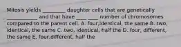 Mitosis yields _________ daughter cells that are genetically ____________ and that have ____ ____ number of chromosomes compared to the parent cell. A. four,identical, the same B. two, identical, the same C. two, identical, half the D. four, different, the same E. four,different, half the