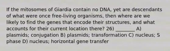 If the mitosomes of Giardia contain no DNA, yet are descendants of what were once free-living organisms, then where are we likely to find the genes that encode their structures, and what accounts for their current location there? 26) ________ A) plasmids; conjugation B) plasmids; transformation C) nucleus; S phase D) nucleus; horizontal gene transfer