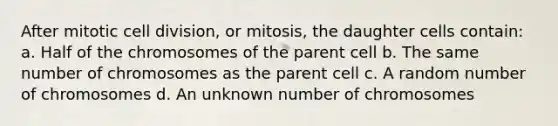 After mitotic cell division, or mitosis, the daughter cells contain: a. Half of the chromosomes of the parent cell b. The same number of chromosomes as the parent cell c. A random number of chromosomes d. An unknown number of chromosomes