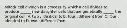 Mitotic cell division is a process by which a cell divides to produce ______ new daughter cells that are genetically ______ the original cell. A. two ; identical to B. four ; different from C. four ; identical to D. two ; different from