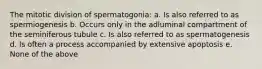 The mitotic division of spermatogonia: a. Is also referred to as spermiogenesis b. Occurs only in the adluminal compartment of the seminiferous tubule c. Is also referred to as spermatogenesis d. Is often a process accompanied by extensive apoptosis e. None of the above