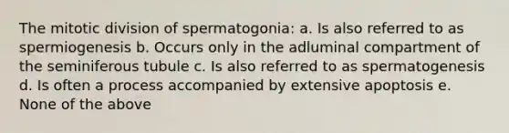 The mitotic division of spermatogonia: a. Is also referred to as spermiogenesis b. Occurs only in the adluminal compartment of the seminiferous tubule c. Is also referred to as spermatogenesis d. Is often a process accompanied by extensive apoptosis e. None of the above