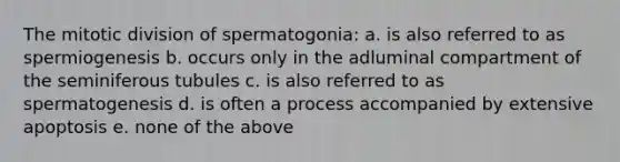 The mitotic division of spermatogonia: a. is also referred to as spermiogenesis b. occurs only in the adluminal compartment of the seminiferous tubules c. is also referred to as spermatogenesis d. is often a process accompanied by extensive apoptosis e. none of the above