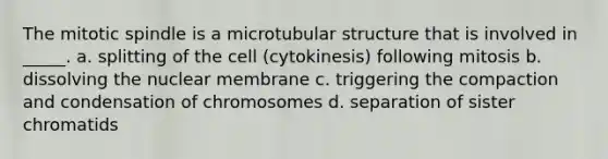 The mitotic spindle is a microtubular structure that is involved in _____. a. splitting of the cell (cytokinesis) following mitosis b. dissolving the nuclear membrane c. triggering the compaction and condensation of chromosomes d. separation of sister chromatids