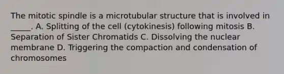 The mitotic spindle is a microtubular structure that is involved in _____. A. Splitting of the cell (cytokinesis) following mitosis B. Separation of Sister Chromatids C. Dissolving the nuclear membrane D. Triggering the compaction and condensation of chromosomes