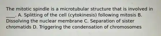 The mitotic spindle is a microtubular structure that is involved in ____. A. Splitting of the cell (cytokinesis) following mitosis B. Dissolving the nuclear membrane C. Separation of sister chromatids D. Triggering the condensation of chromosomes