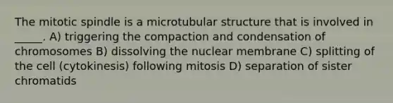 The mitotic spindle is a microtubular structure that is involved in _____. A) triggering the compaction and condensation of chromosomes B) dissolving the nuclear membrane C) splitting of the cell (cytokinesis) following mitosis D) separation of sister chromatids