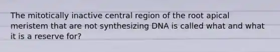 The mitotically inactive central region of the root apical meristem that are not synthesizing DNA is called what and what it is a reserve for?