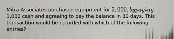 Mitra Associates purchased equipment for 5,000, by paying1,000 cash and agreeing to pay the balance in 30 days. This transaction would be recorded with which of the following entries?