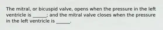 The mitral, or bicuspid valve, opens when the pressure in the left ventricle is ______; and the mitral valve closes when the pressure in the left ventricle is ______.