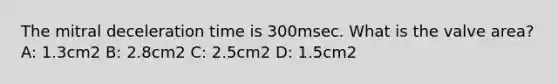 The mitral deceleration time is 300msec. What is the valve area? A: 1.3cm2 B: 2.8cm2 C: 2.5cm2 D: 1.5cm2