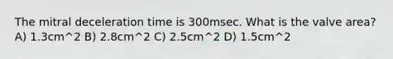 The mitral deceleration time is 300msec. What is the valve area? A) 1.3cm^2 B) 2.8cm^2 C) 2.5cm^2 D) 1.5cm^2