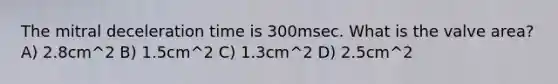 The mitral deceleration time is 300msec. What is the valve area? A) 2.8cm^2 B) 1.5cm^2 C) 1.3cm^2 D) 2.5cm^2