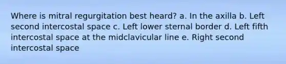 Where is mitral regurgitation best heard? a. In the axilla b. Left second intercostal space c. Left lower sternal border d. Left fifth intercostal space at the midclavicular line e. Right second intercostal space