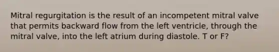 Mitral regurgitation is the result of an incompetent mitral valve that permits backward flow from the left ventricle, through the mitral valve, into the left atrium during diastole. T or F?