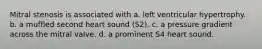 Mitral stenosis is associated with a. left ventricular hypertrophy. b. a muffled second heart sound (S2). c. a pressure gradient across the mitral valve. d. a prominent S4 heart sound.