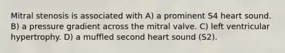 Mitral stenosis is associated with A) a prominent S4 heart sound. B) a pressure gradient across the mitral valve. C) left ventricular hypertrophy. D) a muffled second heart sound (S2).