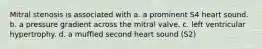 Mitral stenosis is associated with a. a prominent S4 heart sound. b. a pressure gradient across the mitral valve. c. left ventricular hypertrophy. d. a muffled second heart sound (S2)