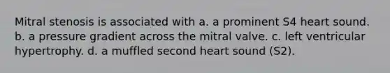 Mitral stenosis is associated with a. a prominent S4 heart sound. b. a pressure gradient across the mitral valve. c. left ventricular hypertrophy. d. a muffled second heart sound (S2).