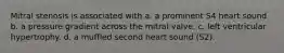 Mitral stenosis is associated with a. a prominent S4 heart sound b. a pressure gradient across the mitral valve. c. left ventricular hypertrophy. d. a muffled second heart sound (S2).