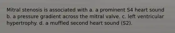 Mitral stenosis is associated with a. a prominent S4 heart sound b. a pressure gradient across the mitral valve. c. left ventricular hypertrophy. d. a muffled second heart sound (S2).