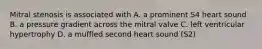 Mitral stenosis is associated with A. a prominent S4 heart sound B. a pressure gradient across the mitral valve C. left ventricular hypertrophy D. a muffled second heart sound (S2)