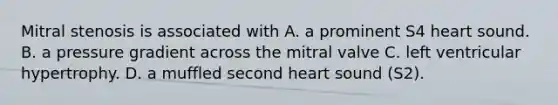 Mitral stenosis is associated with A. a prominent S4 heart sound. B. a pressure gradient across the mitral valve C. left ventricular hypertrophy. D. a muffled second heart sound (S2).