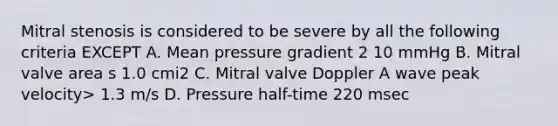 Mitral stenosis is considered to be severe by all the following criteria EXCEPT A. Mean pressure gradient 2 10 mmHg B. Mitral valve area s 1.0 cmi2 C. Mitral valve Doppler A wave peak velocity> 1.3 m/s D. Pressure half-time 220 msec