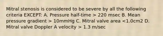 Mitral stenosis is considered to be severe by all the following criteria EXCEPT: A. Pressure half-time > 220 msec B. Mean pressure gradient > 10mmHg C. Mitral valve area 1.3 m/sec