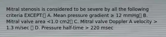 Mitral stenosis is considered to be severe by all the following criteria EXCEPT: A. Mean pressure gradient ≥ 12 mmHg B. Mitral valve area 1.3 m/sec  D. Pressure half-time > 220 msec